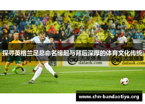 探寻英格兰足总命名缘起与背后深厚的体育文化传统 探寻英格兰足总命名缘起与背后深厚的体育文化传统