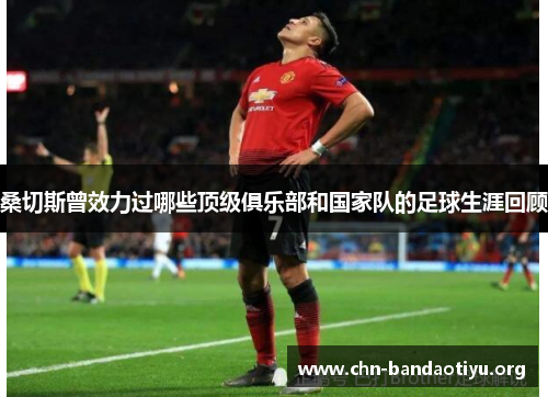 桑切斯曾效力过哪些顶级俱乐部和国家队的足球生涯回顾 桑切斯曾效力过哪些顶级俱乐部和国家队的足球生涯回顾